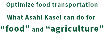Optimize food transportation What Asahi Kasei can do for “food” and “agriculture”